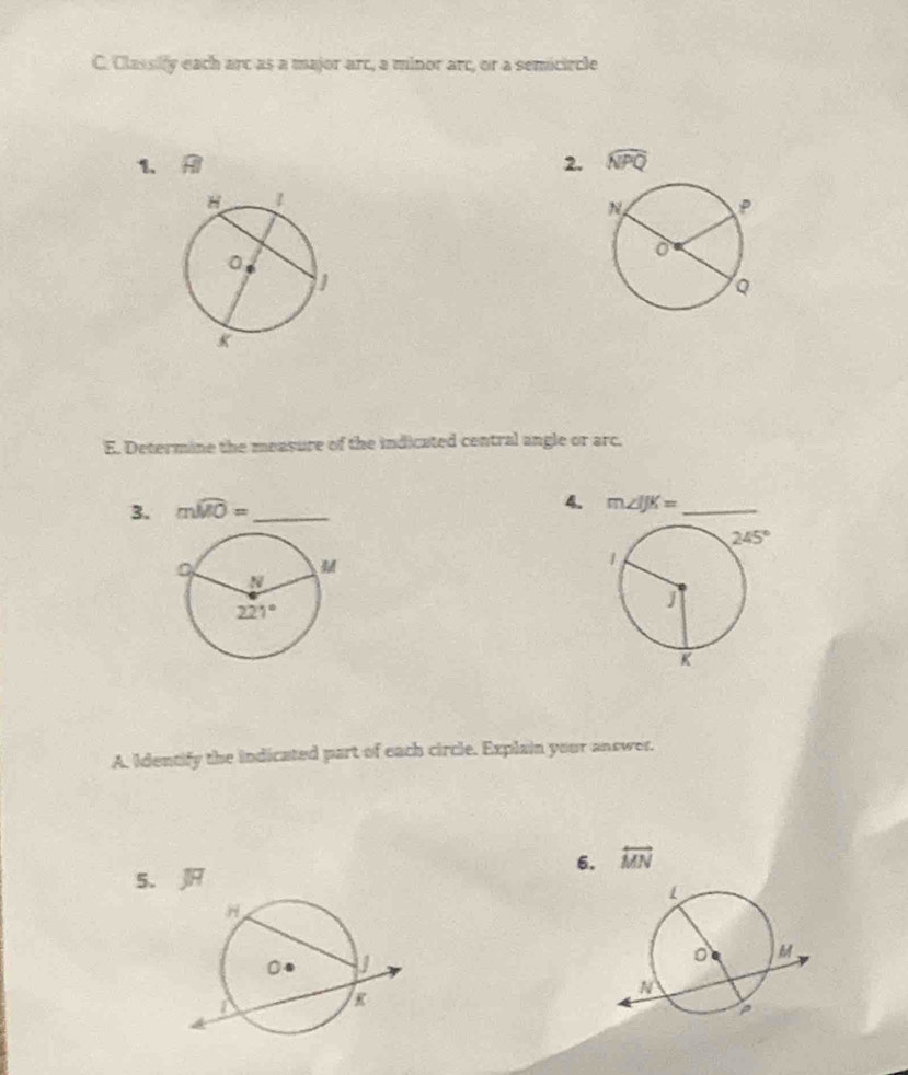 Classify each arc as a major arc, a minor arc, or a semicircle
1. widehat □ 
2. widehat NPQ
E. Determine the measure of the indicated central angle or arc.
3. mwidehat MO= _
4. m∠ IJK= _
A. Identify the indicated part of each circle. Explain your answer.
6. overleftrightarrow MN
5. J