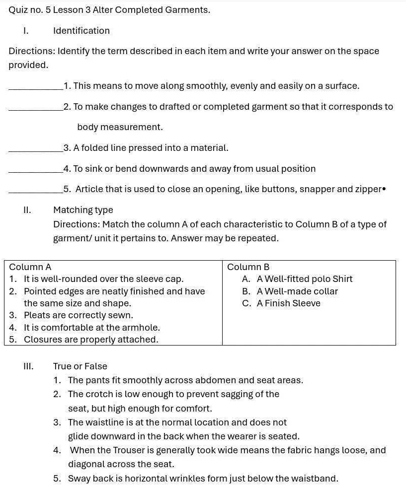 Quiz no. 5 Lesson 3 Alter Completed Garments. 
1. Identification 
Directions: Identify the term described in each item and write your answer on the space 
provided. 
_1. This means to move along smoothly, evenly and easily on a surface. 
_2. To make changes to drafted or completed garment so that it corresponds to 
body measurement. 
_3. A folded line pressed into a material. 
_4. To sink or bend downwards and away from usual position 
_5. Article that is used to close an opening, like buttons, snapper and zipper• 
I. Matching type 
Directions: Match the column A of each characteristic to Column B of a type of 
garment/ unit it pertains to. Answer may be repeated. 
III. True or False 
1. The pants fit smoothly across abdomen and seat areas. 
2. The crotch is low enough to prevent sagging of the 
seat, but high enough for comfort. 
3. The waistline is at the normal location and does not 
glide downward in the back when the wearer is seated. 
4. When the Trouser is generally took wide means the fabric hangs loose, and 
diagonal across the seat. 
5. Sway back is horizontal wrinkles form just below the waistband.