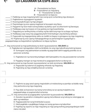 Q3-LAGÚMAN SA ESP8.docx
B - Passsalamat sa magulang A - Pasasalamat sa Diyos
D - Pasasalamat sa kapuwa C - Pasasafamat sa bayan
_1. Pakiking sa mga magulang kahit tayo sang-ayon sa kanilang mga desisyon.
_ 2. Pagbabawas ng paggamit ng plastic.
_3. Kusang paghuhugas ng mga pinggan
_4. Pagtatalaga ng oras upang magdasal at kausepin ang Diyos.
_ 5. Paggamitng face mask tuwing lalabas ng bahay ayon sa alituntunin ng barangay
_6. Pakikipag usap ng maayos at may galang sa mga kasambahay.
_7. Paggalang sa sariling buhay at buhay ng iba dahil ang mga ito ay bigay ng Diyos
_8. Pakikipag usap nang may paggalang kahit hindi kailngan ang kanilang serbisyo
_9. Pagsasabing magagandang salita sa malilit na bagay na ginagawang mga magulang
_10. Paghanapng oras upang makapagpahinga sa pemamagitan ng pagting in o
paɑpapahalaga sa kagandahan ng kalikasan na bigay ng Diyos
_11. Ang sumusunod ay mga pakinabang na dulot ng pasasalamat, MALIBAN sa:
A. Pagkakaroon ng kagalakan dahil sa kinikiala mo ang mga kabutihang loob ng kapwa
B. Gumagaan ang pakiramdam sa kabilla ng pagsubok dahil nagiging positibo sa sa
pananaw sa buhay.
C. Paşkakaroonng maraming kaibigan dahil ipinapakita mo ang pasasalamat sa kanila
D. Pagiging maingat sa mga materyal na peqpapala buh at sa ibang tạo
_12. Ang sumusunod ay mga Gawainng pasasa lamat sa loob ng tahanan, MALIBAN sa
A. Pagsa sabing salamat sa pagkaing inihanda.ng magulang
B. Pagtulong sa mga simpleng Gawain sa bahay
C. Paghinto sa pag-aaral upang magtrabaho at makatulong sa pemilya sa kabila nang
may pantustos ang mga magullang
D. Pag-alala sa kaarawanng taong tumutulong sa iyo up ang maipakita ang
paqpapahalaga at pagmamahal sa kaniya
_,13. Ang sumusunod ay paopapakita ng kawalan no pasasalamat, MALIBAN sa
A. Kawalanng panahon o kakayahan upang matumbasan ang tulong na natanggap sa abot  ng makakaya
B. Pagpap ssalamat nang hindi bukal sa puso
C. Hindi paşkiala o pagbibigay halaga sa taong gumaw ang kabutihan
D. Paghinging suporta sa mga magulang sa mga pangunahing pangangailangan dahll menor de edad