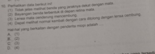 Perhatikan data berikut ini!
(1) Tidak jelas melihat benda yang jaraknya dekat dengan mata.
(2) Bayangan benda terbentuk di depan retina mata.
(3) Lensa mata cenderung mencembung.
(4) Dapat melihat normal kembali dengan cara ditolong dengan lensa cembung.
Hal-hal yang berkaitan dengan penderita miopi adalah ....
A. (1)
B. (2)
C. (3)
D. (4)
tersedi