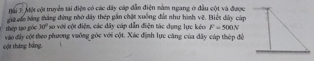 Một cột truyền tải điện có các dây cáp dẫn điện nằm ngang ở đầu cột và được 
giữ cần bằng thẳng đứng nhờ dây thép gắn chặt xuống đất như hình vẽ. Biết dây cáp 
thép tạo góc 30° so với cột điện, các dây cáp dẫn điện tác dụng lực kéo F=500N
vào đầy cột theo phương vuông góc với cột. Xác định lực căng của dây cáp thép đề 
cột thăng băng.