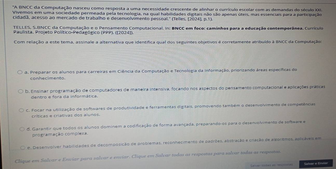 'A BNCC da Computação nasceu como resposta a uma necessidade crescente de alinhar o currículo escolar com as demandas do século XXI.
Vivemos em uma sociedade permeada pela tecnologia, na qual habilidades digitais não são apenas úteis, mas essenciais para a participação
cidadã, acesso ao mercado de trabalho e desenvolvimento pessoal." (Telles, [2024], p.1).
TELLES, S.BNCC da Computação e o Pensamento Computacional. In: BNCC em foco: caminhos para a educação contemporânea. Currículo
Paulista. Projeto Político-Pedagógico (PPP). ([2024]).
Com relação a este tema, assinale a alternativa que identifica qual dos seguintes objetivos é corretamente atribuído à BNCC da Computação:
a. Preparar os alunos para carreiras em Ciência da Computação e Tecnologia da Informação, priorizando áreas específicas do
conhecimento.
b. Ensinar programação de computadores de maneira intensiva, focando nos aspectos do pensamento computacional e aplicações práticas
dentro e fora da informática.
C. Focar na utilização de softwares de produtividade e ferramentas digitais, promovendo também o desenvolvimento de competências
críticas e criativas dos alunos.
d. Garantir que todos os alunos dominem a codificação de forma avançada, preparando-os para o desenvolvimento de software e
programação complexa.
e. Desenvolver habilidades de decomposição de problemas, reconhecimento de padrões, abstração e criação de algoritmos, aplicáveis em
Clique em Salvar e Enviar para salvar e enviar. Clique em Salvar todas as respostas para salvar todas as respostas.
Salvar todas as respostas Salvar e Enviar