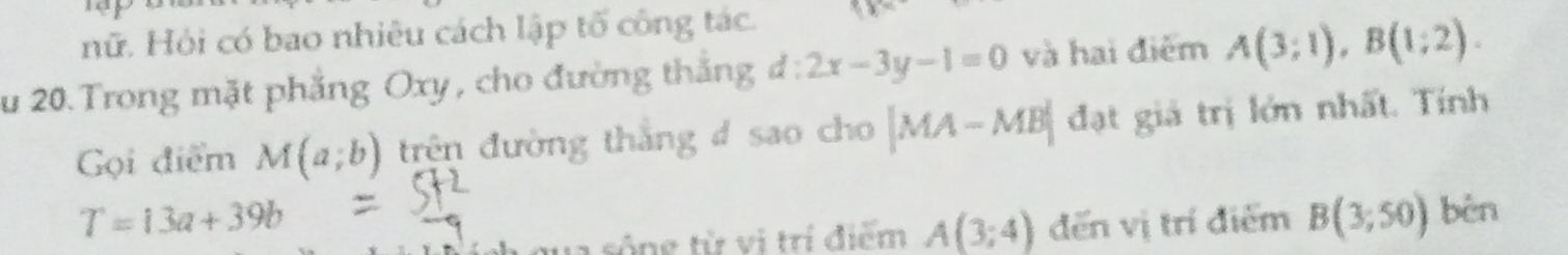 nữ. Hỏi có bao nhiêu cách lập tố công tác. 
zu 20. Trong mặt phẳng Oxy, cho đường thắng d:2x-3y-1=0 và hai điểm A(3;1), B(1;2). 
Gọi điểm M(a;b) trên đường thắng # sao cho |MA-MB| đạt giả trị lớn nhất. Tính
T=13a+39b đến vị trí điểm B(3;50) bèn 
qua sông từ vị trí điểm A(3;4)