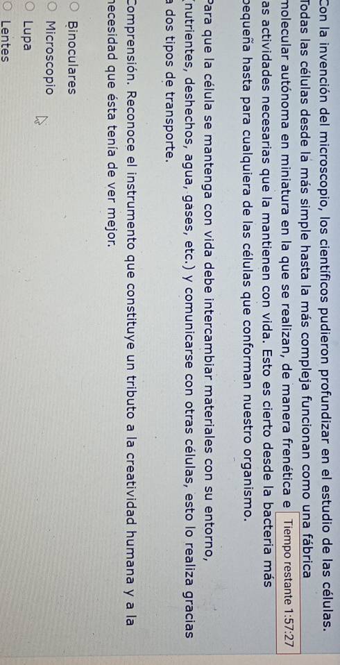 Con la invención del microscopio, los científicos pudieron profundizar en el estudio de las células.
Todas las células desde la más simple hasta la más compleja funcionan como una fábrica
molecular autónoma en miniatura en la que se realizan, de manera frenética e Tiempo restante 1:57:27
as actividades necesarias que la mantienen con vida. Esto es cierto desde la bacteria más
bequeña hasta para cualquiera de las células que conforman nuestro organismo.
Para que la célula se mantenga con vida debe intercambiar materiales con su entorno,
(nutrientes, deshechos, agua, gases, etc.) y comunicarse con otras células, esto lo realiza gracias
a dos tipos de transporte.
Comprensión. Reconoce el instrumento que constituye un tributo a la creatividad humana y a la
necesidad que ésta tenía de ver mejor.
Binoculares
Microscopio
Lupa
Lentes