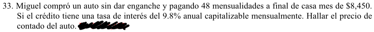 Miguel compró un auto sin dar enganche y pagando 48 mensualidades a final de casa mes de $8,450. 
Si el crédito tiene una tasa de interés del 9.8% anual capitalizable mensualmente. Hallar el precio de 
contado del auto.