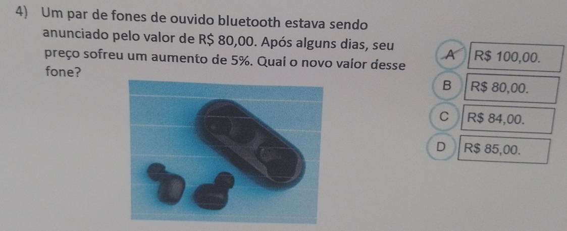 Um par de fones de ouvido bluetooth estava sendo
anunciado pelo valor de R$ 80,00. Após alguns dias, seu A R$ 100,00.
preço sofreu um aumento de 5%. Quai o novo valor desse
fone? R$ 80,00.
B
c R$ 84,00.
D R$ 85,00.