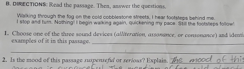 DIRECTIONS: Read the passage. Then, answer the questions. 
Walking through the fog on the cold cobblestone streets, I hear footsteps behind me. 
I stop and turn. Nothing! I begin walking again, quickening my pace. Still the footsteps follow! 
1. Choose one of the three sound devices (alliteration, assonance, or consonance) and identi 
examples of it in this passage._ 
_ 
2. Is the mood of this passage suspenseful or serious? Explain._