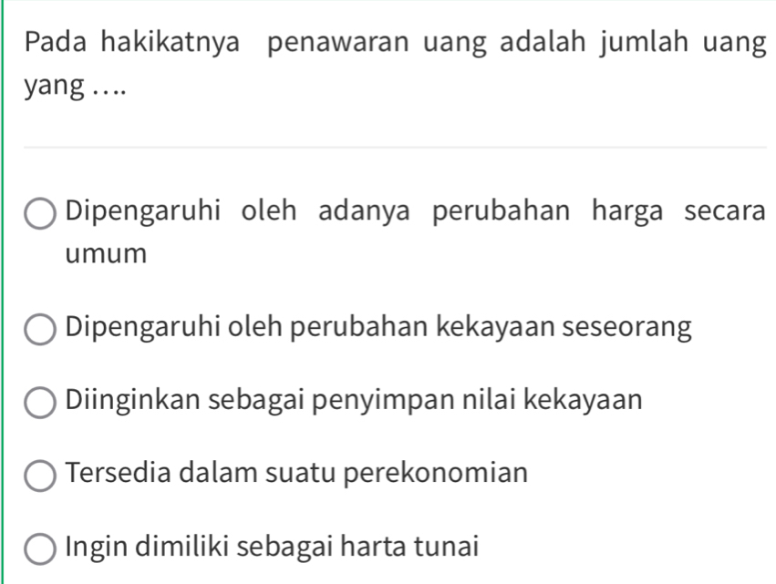 Pada hakikatnya penawaran uang adalah jumlah uang
yang ....
Dipengaruhi oleh adanya perubahan harga secara
umum
Dipengaruhi oleh perubahan kekayaan seseorang
Diinginkan sebagai penyimpan nilai kekayaan
Tersedia dalam suatu perekonomian
Ingin dimiliki sebagai harta tunai