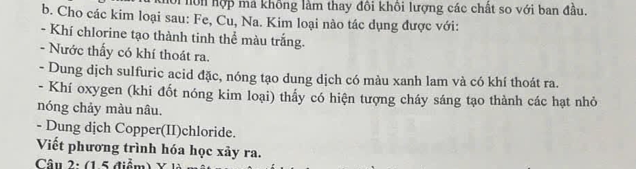 hội hôn hợp má không làm thay đôi khổi lượng các chất so với ban đầu. 
b. Cho các kim loại sau: Fe, Cu, Na. Kim loại nào tác dụng được với: 
- Khí chlorine tạo thành tinh thể màu trắng. 
- Nước thấy có khí thoát ra. 
- Dung dịch sulfuric acid đặc, nóng tạo dung dịch có màu xanh lam và có khí thoát ra. 
- Khí oxygen (khi đốt nóng kim loại) thấy có hiện tượng cháy sáng tạo thành các hạt nhỏ 
nóng chảy màu nâu. 
- Dung dịch Copper(II)chloride. 
Viết phương trình hóa học xảy ra. 
Câu 2: (1.5 điểm)