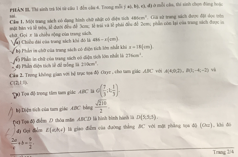 PHÀN II. Thí sinh trả lời từ câu 1 đến câu 4. Trong mỗi ý a), b), c), d) ở mỗi câu, thí sinh chọn đúng hoặc 
sai. 
Câu 1. Một trang sách có dạng hình chữ nhật có diện tích 486cm^2. Giả sử trang sách được đặt dọc trên 
mặt bàn và lề trên, lề dưới đều đề 3cm; lề trái và lhat e phải đều để 2cm; phần còn lại của trang sách được in 
chữ. Gọi x là chiều rộng của trang sách. 
a) Chiều dài của trang sách khi đó là 486-x(cm). 
b) Phần in chữ của trang sách có diện tích lớn nhất khi x=18(cm). 
c) Phần in chữ của trang sách có diện tích lớn nhất là 276cm^2. 
d) Phần diện tích lề để trống là 210cm^2. 
Câu 2. Trong không gian với hệ trục tọa độ Oxyz , cho tam giác ABC với A(4;0;2), B(1;-4;-2) và
C(2;1;1). 
) Tọa độ trọng tâm tam giác ABC là G( 7/3 ;1; 1/3 ). 
b) Diện tích của tam giác ABC bằng  sqrt(210)/2 . 
c) Tọa độ điểm D thỏa mãn ABCD là hình bình hành là D(5;5;5). 
d) Gọi điểm E(a;b;c) là giao điểm của đường thẳng BC với mặt phẳng tọa độ (Oxz), khi đó
 2a/c +b= 9/2 . 
Trang 2/4