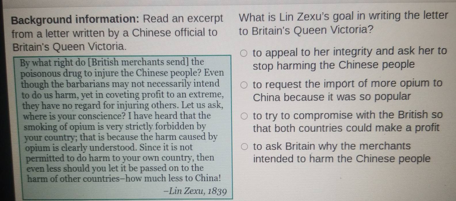 Background information: Read an excerpt What is Lin Zexu's goal in writing the letter 
from a letter written by a Chinese official to to Britain's Queen Victoria? 
Britain's Queen Victoria. 
to appeal to her integrity and ask her to 
By what right do [British merchants send] the 
poisonous drug to injure the Chinese people? Even stop harming the Chinese people 
though the barbarians may not necessarily intend to request the import of more opium to 
to do us harm, yet in coveting profit to an extreme, China because it was so popular 
they have no regard for injuring others. Let us ask, 
where is your conscience? I have heard that the to try to compromise with the British so 
smoking of opium is very strictly forbidden by that both countries could make a profit 
your country; that is because the harm caused by 
opium is clearly understood. Since it is not to ask Britain why the merchants 
permitted to do harm to your own country, then intended to harm the Chinese people 
even less should you let it be passed on to the 
harm of other countries-how much less to China! 
−Lin Zexu, 1 83