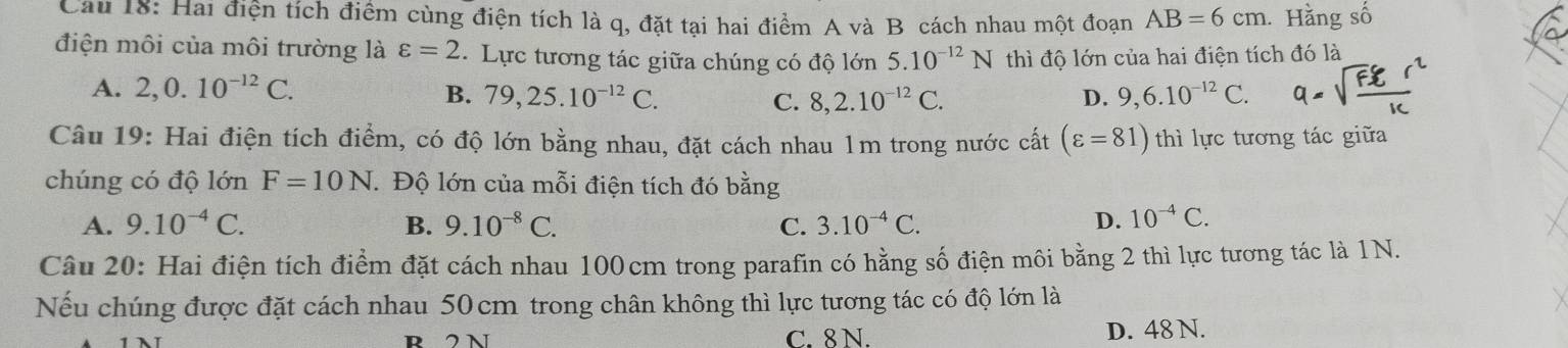 Cau 18: Hai điện tích điểm cùng điện tích là q, đặt tại hai điểm A và B cách nhau một đoạn AB=6cm. Hằng số
điện môi của môi trường là varepsilon =2 Lực tương tác giữa chúng có độ lớn 5.10^(-12)N thì độ lớn của hai điện tích đó là
A. 2, 0.10^(-12)C.
B. 79, 25.10^(-12)C. D. 9,6.10^(-12)C.
C. 8, 2.10^(-12)C. 
Câu 19: Hai điện tích điểm, có độ lớn bằng nhau, đặt cách nhau 1m trong nước cất (varepsilon =81) thì lực tương tác giữa
chúng có độ lớn F=10N. Độ lớn của mỗi điện tích đó bằng
A. 9.10^(-4)C. B. 9.10^(-8)C. C. 3.10^(-4)C. D. 10^(-4)C. 
Câu 20: Hai điện tích điểm đặt cách nhau 100cm trong parafin có hằng số điện môi bằng 2 thì lực tương tác là 1N.
Nếu chúng được đặt cách nhau 50 cm trong chân không thì lực tương tác có độ lớn là
R 2 N C. 8 N. D. 48 N.