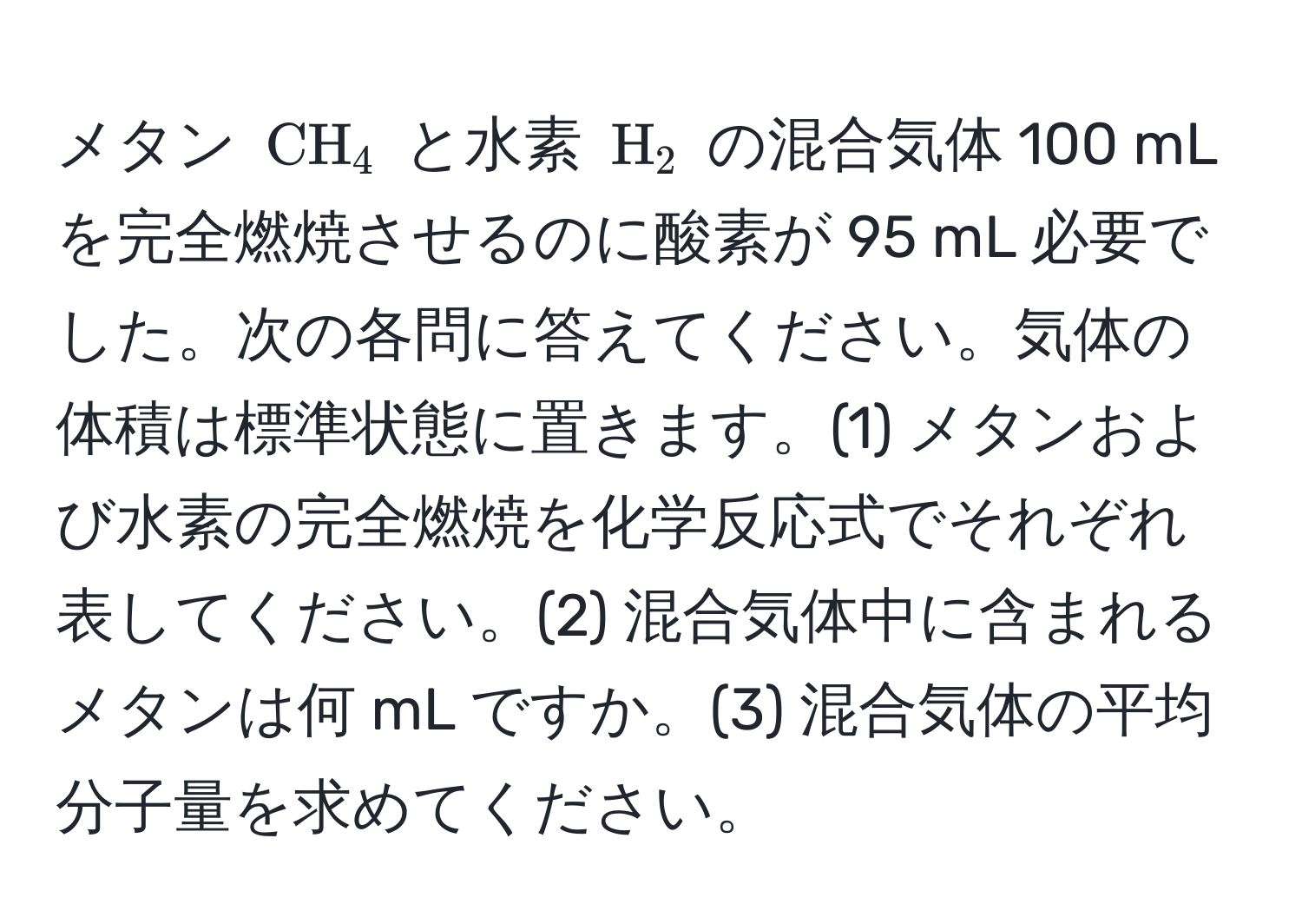 メタン ( CH_4 ) と水素 ( H_2 ) の混合気体 100 mL を完全燃焼させるのに酸素が 95 mL 必要でした。次の各問に答えてください。気体の体積は標準状態に置きます。(1) メタンおよび水素の完全燃焼を化学反応式でそれぞれ表してください。(2) 混合気体中に含まれるメタンは何 mL ですか。(3) 混合気体の平均分子量を求めてください。