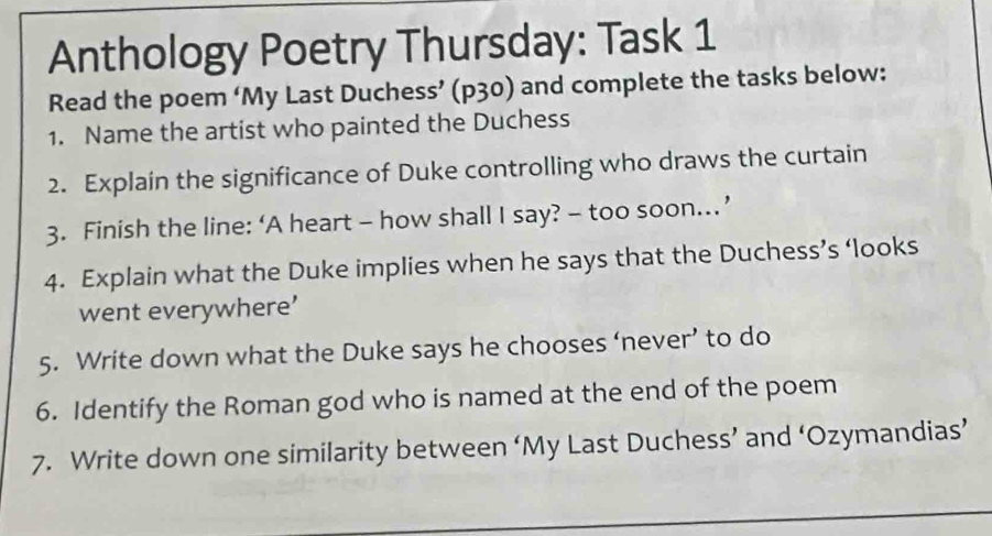 Anthology Poetry Thursday: Task 1 
Read the poem ‘My Last Duchess’ (p30) and complete the tasks below: 
1. Name the artist who painted the Duchess 
2. Explain the significance of Duke controlling who draws the curtain 
3. Finish the line: ‘A heart - how shall I say? - too soon… ’ 
4. Explain what the Duke implies when he says that the Duchess’s ‘looks 
went everywhere’ 
5. Write down what the Duke says he chooses ‘never’ to do 
6. Identify the Roman god who is named at the end of the poem 
7. Write down one similarity between ‘My Last Duchess’ and ‘Ozymandias’