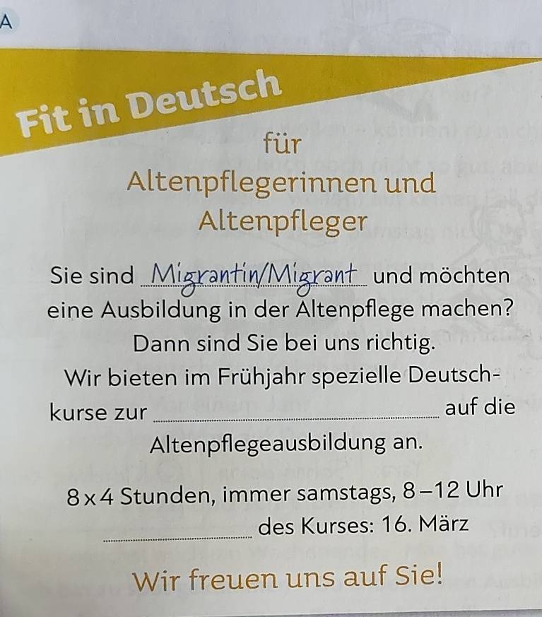 A 
Fit in Deutsch 
für 
Altenpflegerinnen und 
Altenpfleger 
Sie sind _ und möchten 
eine Ausbildung in der Altenpflege machen? 
Dann sind Sie bei uns richtig. 
Wir bieten im Frühjahr spezielle Deutsch- 
kurse zur _auf die 
Altenpflegeausbildung an.
8* 4 Stunden, immer samstags, 8-12 Uhr 
_ 
des Kurses: 16. März 
Wir freuen uns auf Sie!