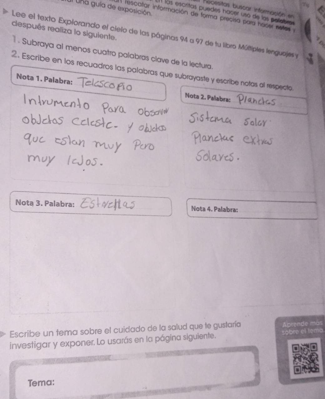 Il una guía de exposición 
Il hecesitas buscar información en 
En las escritas puedes hacer usó de las palabras 
Un rescatar información de forma precisa para hacer notas y 
después realiza lo siguiente. 
Lee el texto Explorando el cielo de las páginas 94 a 97 de tu libro Múltiples lenguajes y 
. Subraya al menos cuatro palabras clave de la lectura. 
2. Escribe en los recuadros las palabras que subrayaste y escribe notas al respecto. 
Nota 1. Palabra: Nota 2. Palabra: 
Nota 3. Palabra: Nota 4. Palabra: 
Escribe un tema sobre el cuidado de la salud que te gustaría 
Aprende más 
investigar y exponer. Lo usarás en la página siguiente. sobre el tema. 
Tema: