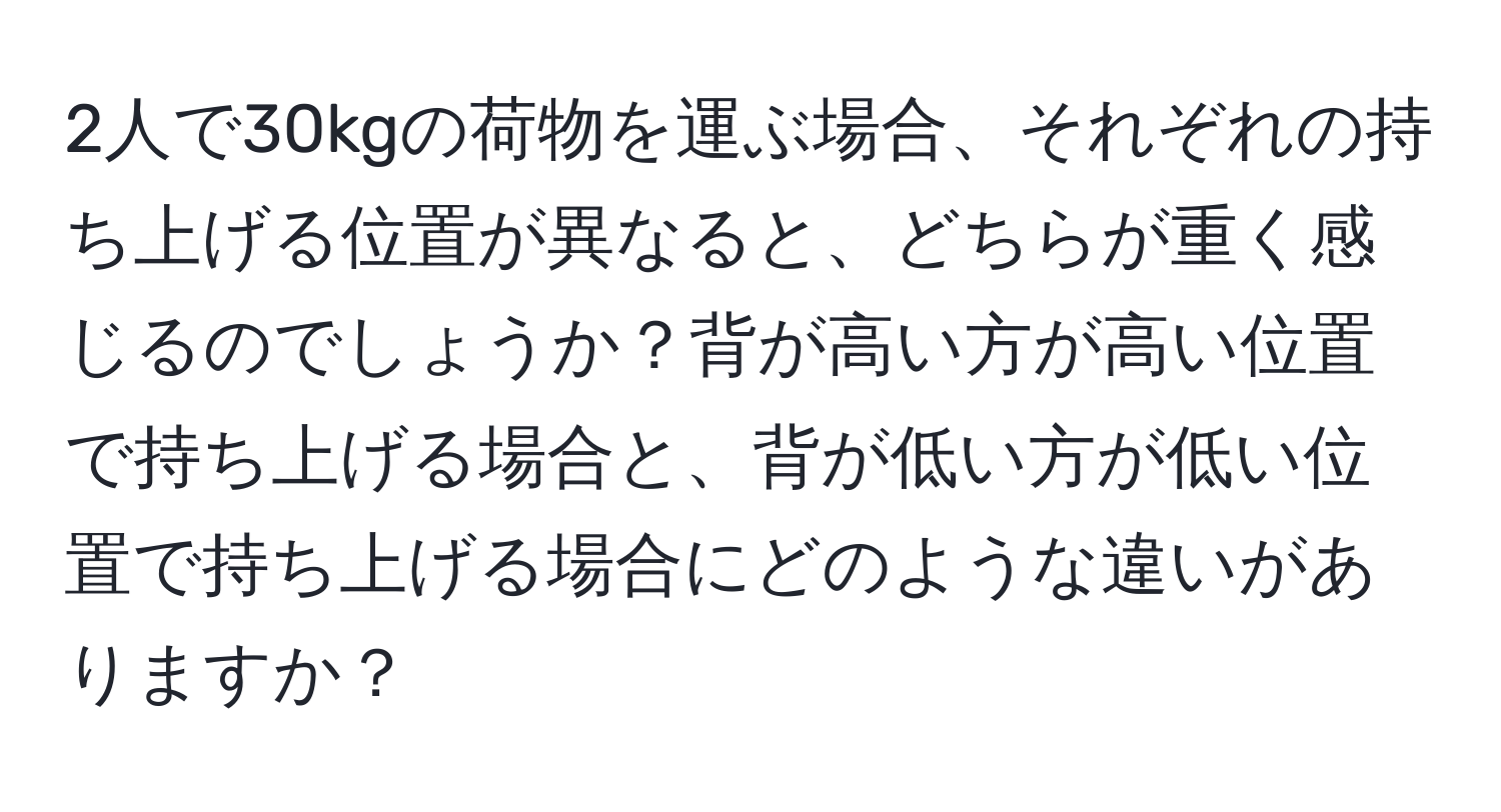 2人で30kgの荷物を運ぶ場合、それぞれの持ち上げる位置が異なると、どちらが重く感じるのでしょうか？背が高い方が高い位置で持ち上げる場合と、背が低い方が低い位置で持ち上げる場合にどのような違いがありますか？