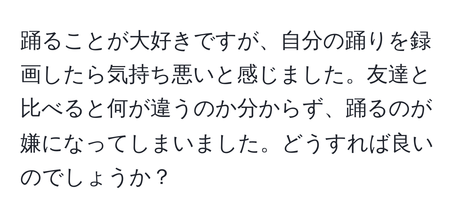 踊ることが大好きですが、自分の踊りを録画したら気持ち悪いと感じました。友達と比べると何が違うのか分からず、踊るのが嫌になってしまいました。どうすれば良いのでしょうか？