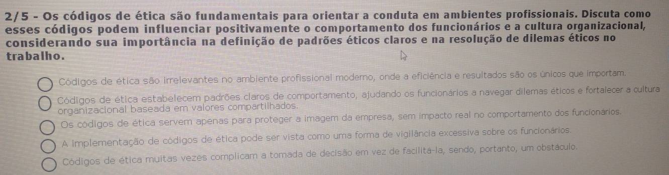 2/5 - Os códigos de ética são fundamentais para orientar a conduta em ambientes profissionais. Discuta como
esses códigos podem influenciar positivamente o comportamento dos funcionários e a cultura organizacional,
considerando sua importância na definição de padrões éticos claros e na resolução de dilemas éticos no
trabalho.
Códigos de ética são irrelevantes no ambiente profissional moderno, onde a eficiência e resultados são os únicos que importam.
Códigos de ética estabelecem padrões claros de comportamento, ajudando os funcionários a navegar dilemas éticos e fortalecer a cultura
organizacional baseada em valores compartilhados.
Os códigos de ética servem apenas para proteger a imagem da empresa, sem impacto real no comportamento dos funcionários.
A implementação de códigos de ética pode ser vista como uma forma de vigilância excessiva sobre os funcionários.
Códigos de ética muitas vezes complicam a tomada de decisão em vez de facilitá-la, sendo, portanto, um obstáculo.