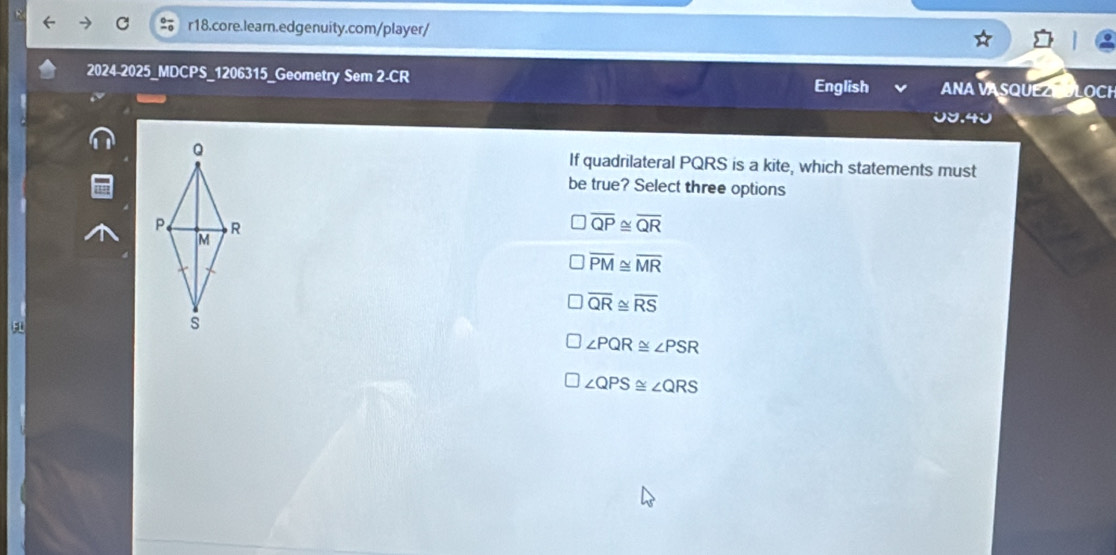 2024-2025_MDCPS_1206315_Geometry Sem 2-CR English ANA VA SQUEZ LOCh
0७.40
If quadrilateral PQRS is a kite, which statements must
be true? Select three options
overline QP≌ overline QR
overline PM≌ overline MR
overline QR≌ overline RS
∠ PQR≌ ∠ PSR
∠ QPS≌ ∠ QRS