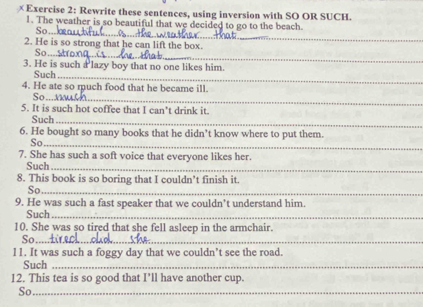 × Exercise 2: Rewrite these sentences, using inversion with SO OR SUCH. 
_ 
1. The weather is so beautiful that we decided to go to the beach. 
So 
2. He is so strong that he can lift the box. 
_ 
So 
_ 
3. He is such a lazy boy that no one likes him. 
Such_ 
4. He ate so much food that he became ill. 
So_ 
5. It is such hot coffee that I can’t drink it. 
Such_ 
6. He bought so many books that he didn’t know where to put them. 
_ 
So_ 
7. She has such a soft voice that everyone likes her. 
Such_ 
8. This book is so boring that I couldn’t finish it. 
__ 
So_ 
9. He was such a fast speaker that we couldn’t understand him. 
Such_ 
_ 
10. She was so tired that she fell asleep in the armchair. 
So_ 
11. It was such a foggy day that we couldn’t see the road. 
Such_ 
12. This tea is so good that I’ll have another cup. 
So_ 
_