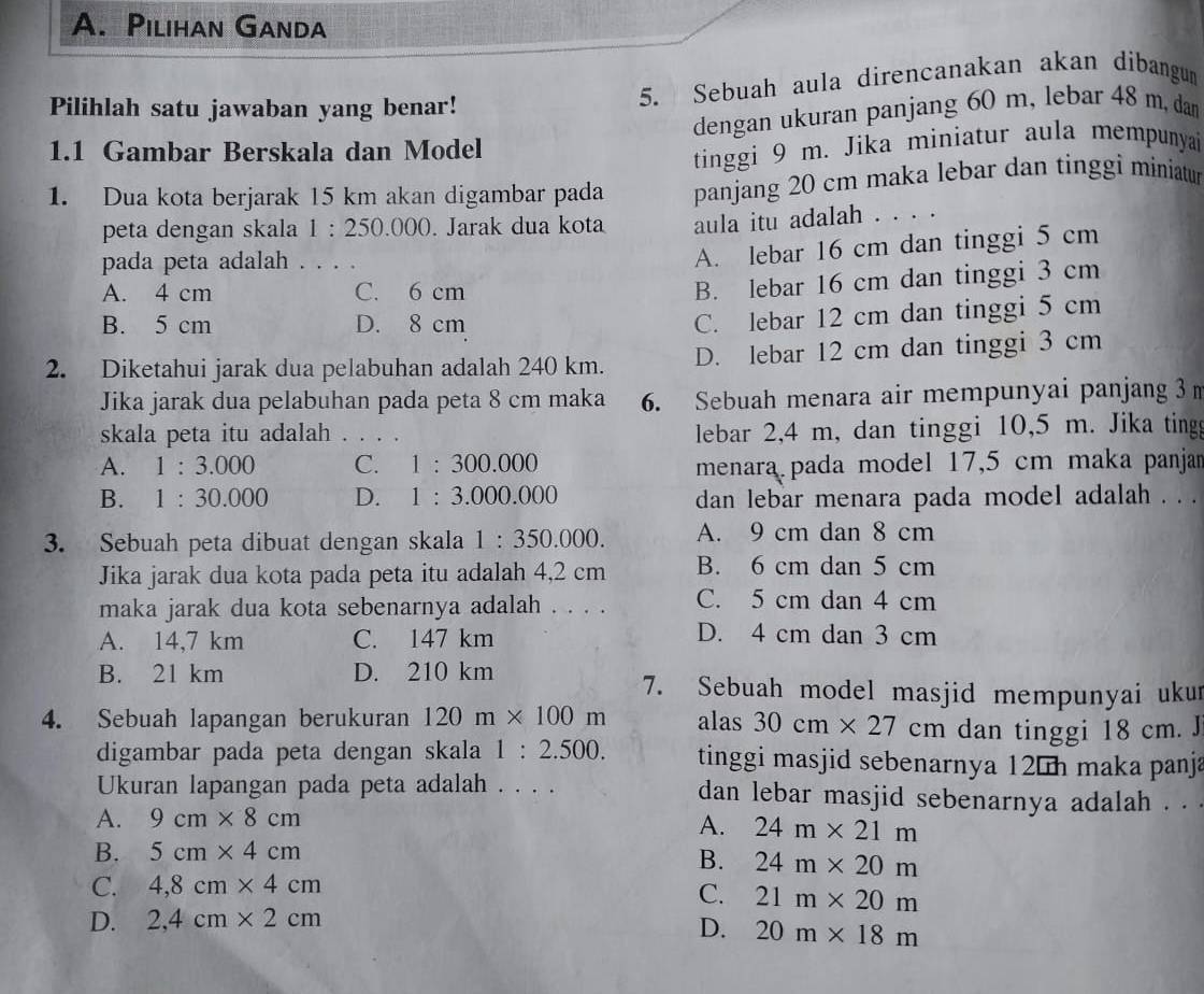 Pilihan Ganda
Pilihlah satu jawaban yang benar!
5. Sebuah aula direncanakan akan dibangun
dengan ukuran panjang 60 m, lebar 48 m, dan
1.1 Gambar Berskala dan Model
tinggi 9 m. Jika miniatur aula mempunya
1. Dua kota berjarak 15 km akan digambar pada panjang 20 cm maka lebar dan tinggi miniatur
peta dengan skala 1:250.000. Jarak dua kota aula itu adalah . . . .
pada peta adalah . . . .
A. lebar 16 cm dan tinggi 5 cm
A. 4 cm C. 6 cm
B. lebar 16 cm dan tinggi 3 cm
B. 5 cm D. 8 cm
C. lebar 12 cm dan tinggi 5 cm
2. Diketahui jarak dua pelabuhan adalah 240 km. D. lebar 12 cm dan tinggi 3 cm
Jika jarak dua pelabuhan pada peta 8 cm maka 6. Sebuah menara air mempunyai panjang 3 
skala peta itu adalah . . . . lebar 2,4 m, dan tinggi 10,5 m. Jika ting
A. 1:3.000 C. 1:300.000 menara pada model 17,5 cm maka panjan
B. 1:30.000 D. 1:3.000.000 dan lebar menara pada model adalah . . .
3. Sebuah peta dibuat dengan skala 1:350.000. A. 9 cm dan 8 cm
Jika jarak dua kota pada peta itu adalah 4,2 cm B. 6 cm dan 5 cm
maka jarak dua kota sebenarnya adalah . . . . C. 5 cm dan 4 cm
A. 14,7 km C. 147 km
D. 4 cm dan 3 cm
B. 21 km D. 210 km 7. Sebuah model masjid mempunyai ukur
4. Sebuah lapangan berukuran 120m* 100m alas 30cm* 27 cm dan tinggi 18 cm. J
digambar pada peta dengan skala 1:2.500. tinggi masjid sebenarnya 12 h maka panja
Ukuran lapangan pada peta adalah . . . . dan lebar masjid sebenarnya adalah . . .
A. 9cm* 8cm A. 24m* 21m
B. 5cm* 4cm
B. 24m* 20m
C. 4,8cm* 4cm
C. 21m* 20m
D. 2,4cm* 2cm
D. 20m* 18m