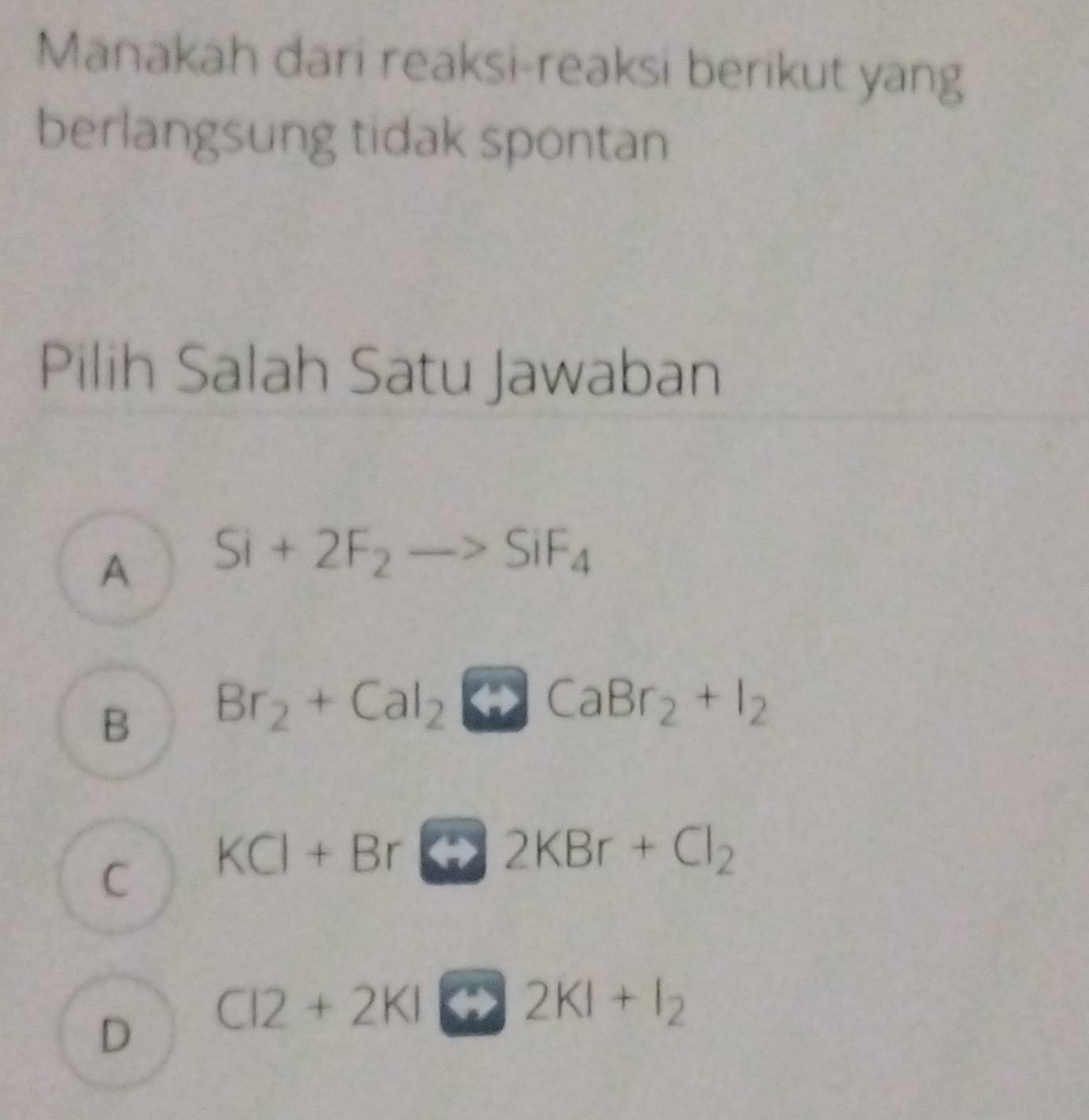 Manakah dari reaksi-reaksi berikut yang
berlangsung tidak spontan
Pilih Salah Satu Jawaban
A Si+2F_2to SiF_4
B Br_2+CalCaBr_2CaBr_2+I_2
C KCl+Br 2KBr+Cl_2
D CI2+2KI rightarrow 2KI+I_2