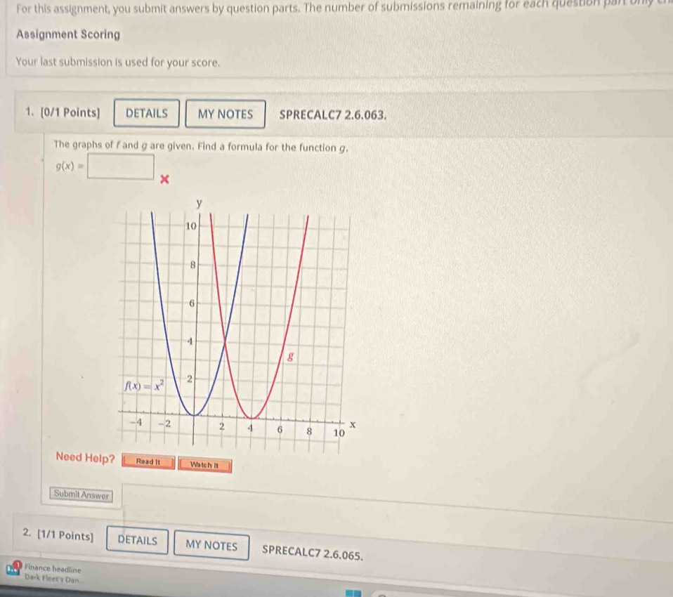 For this assignment, you submit answers by question parts. The number of submissions remaining for each question part only c
Assignment Scoring
Your last submission is used for your score.
1. [0/1 Points] DETAILS MY NOTES SPRECALC7 2.6.063.
The graphs of f and g are given. Find a formula for the function g.
g(x)=□ ×
Need Hel Read it Watch It
Submit Answer
2. [1/1 Points] DETAILS MY NOTES SPRECALC7 2.6.065.
Finance headline
Dark Fleet's Dan..