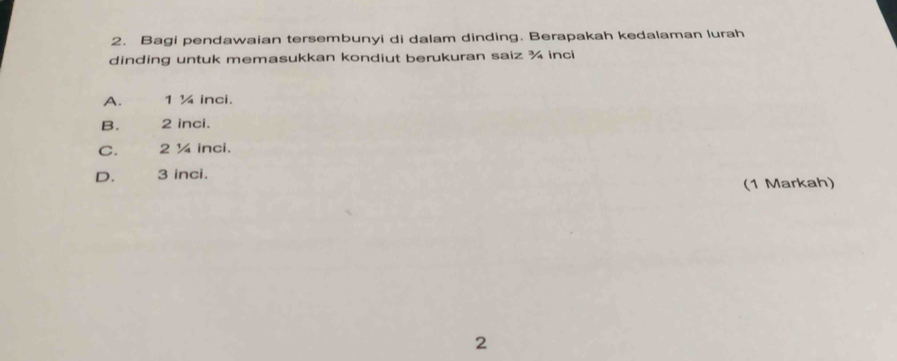 Bagi pendawaian tersembunyi di dalam dinding. Berapakah kedalaman lurah
dinding untuk memasukkan kondiut berukuran saiz ¾ inci
A. 1 ¼ inci.
B. 2 inci.
C. 2 ¼ inci.
D. 3 inci.
(1 Markah)
2