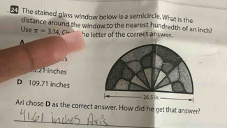 The stained glass window below is a semicircle. What is the
distance around the window to the nearest hundredth of an inch?
Use π =3.14.C he letter of the correct answer.
A
-5
3.21 inches
D 109.71 inches
Ari chose D as the correct answer. How did he get that answer?
_