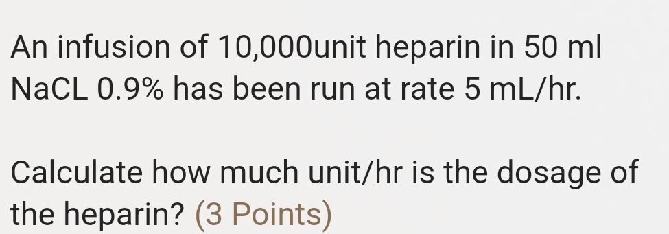 An infusion of 10,000unit heparin in 50 ml
NaCL 0.9% has been run at rate 5 mL/hr. 
Calculate how much unit/hr is the dosage of 
the heparin? (3 Points)