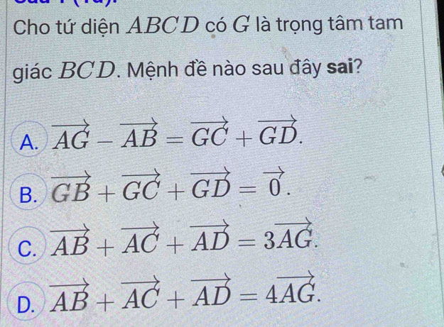 Cho tứ diện ABCD có G là trọng tâm tam
giác BCD. Mệnh đề nào sau đây sai?
A. vector AG-vector AB=vector GC+vector GD.
B. vector GB+vector GC+vector GD=vector 0.
C. vector AB+vector AC+vector AD=3vector AG.
D. vector AB+vector AC+vector AD=4vector AG.