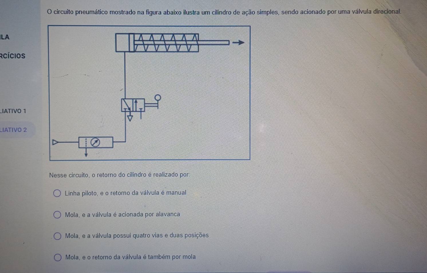 circuito pneumático mostrado na figura abaixo ilustra um cilindro de ação simples, sendo acionado por uma válvula direcional.
LA
Rcícios
IATIVO 1
LIATIVO 2
Nesse circuito, o retorno do cilindro é realizado por:
Linha piloto, e o retorno da válvula é manual
Mola, e a válvula é acionada por alavanca
Mola, e a válvula possui quatro vias e duas posições
Mola, e o retorno da válvula é também por mola