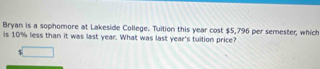 Bryan is a sophomore at Lakeside College. Tuition this year cost $5,796 per semester, which 
is 10% less than it was last year. What was last year's tuition price? 
□