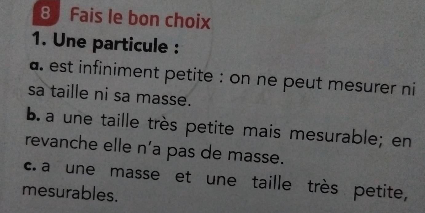 Fais le bon choix
1. Une particule :
a. est infiniment petite : on ne peut mesurer ni
sa taille ni sa masse.
b. a une taille très petite mais mesurable; en
revanche elle n’a pas de masse.
c. a une masse et une taille très petite,
mesurables.