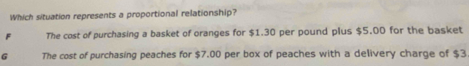 Which situation represents a proportional relationship?
F The cost of purchasing a basket of oranges for $1.30 per pound plus $5.00 for the basket
G The cost of purchasing peaches for $7.00 per box of peaches with a delivery charge of $3