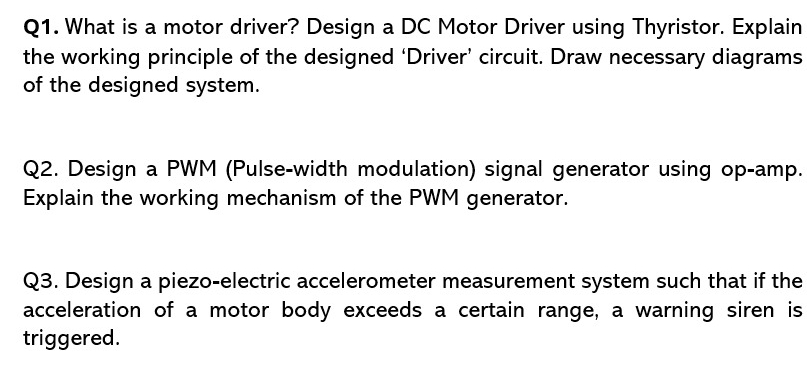 What is a motor driver? Design a DC Motor Driver using Thyristor. Explain 
the working principle of the designed ‘Driver’ circuit. Draw necessary diagrams 
of the designed system. 
Q2. Design a PWM (Pulse-width modulation) signal generator using op-amp. 
Explain the working mechanism of the PWM generator. 
Q3. Design a piezo-electric accelerometer measurement system such that if the 
acceleration of a motor body exceeds a certain range, a warning siren is 
triggered.