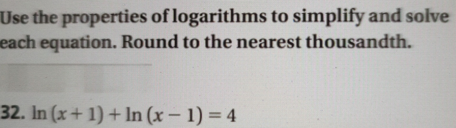 Use the properties of logarithms to simplify and solve 
each equation. Round to the nearest thousandth. 
32. ln (x+1)+ln (x-1)=4