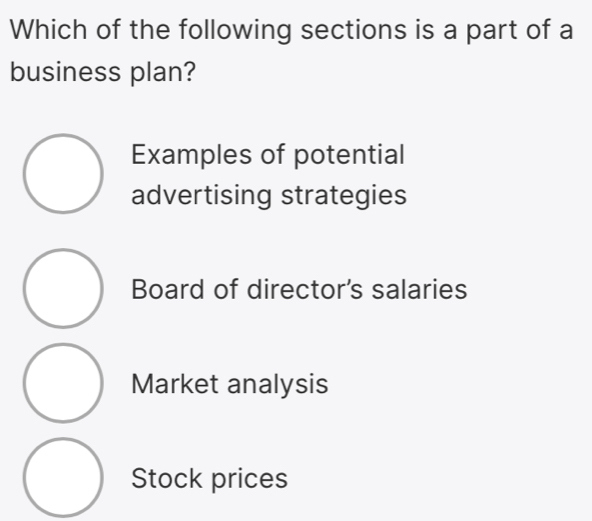 Which of the following sections is a part of a
business plan?
Examples of potential
advertising strategies
Board of director's salaries
Market analysis
Stock prices