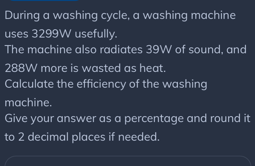 During a washing cycle, a washing machine 
uses 3299W usefully. 
The machine also radiates 39W of sound, and
288W more is wasted as heat. 
Calculate the efficiency of the washing 
machine. 
Give your answer as a percentage and round it 
to 2 decimal places if needed.