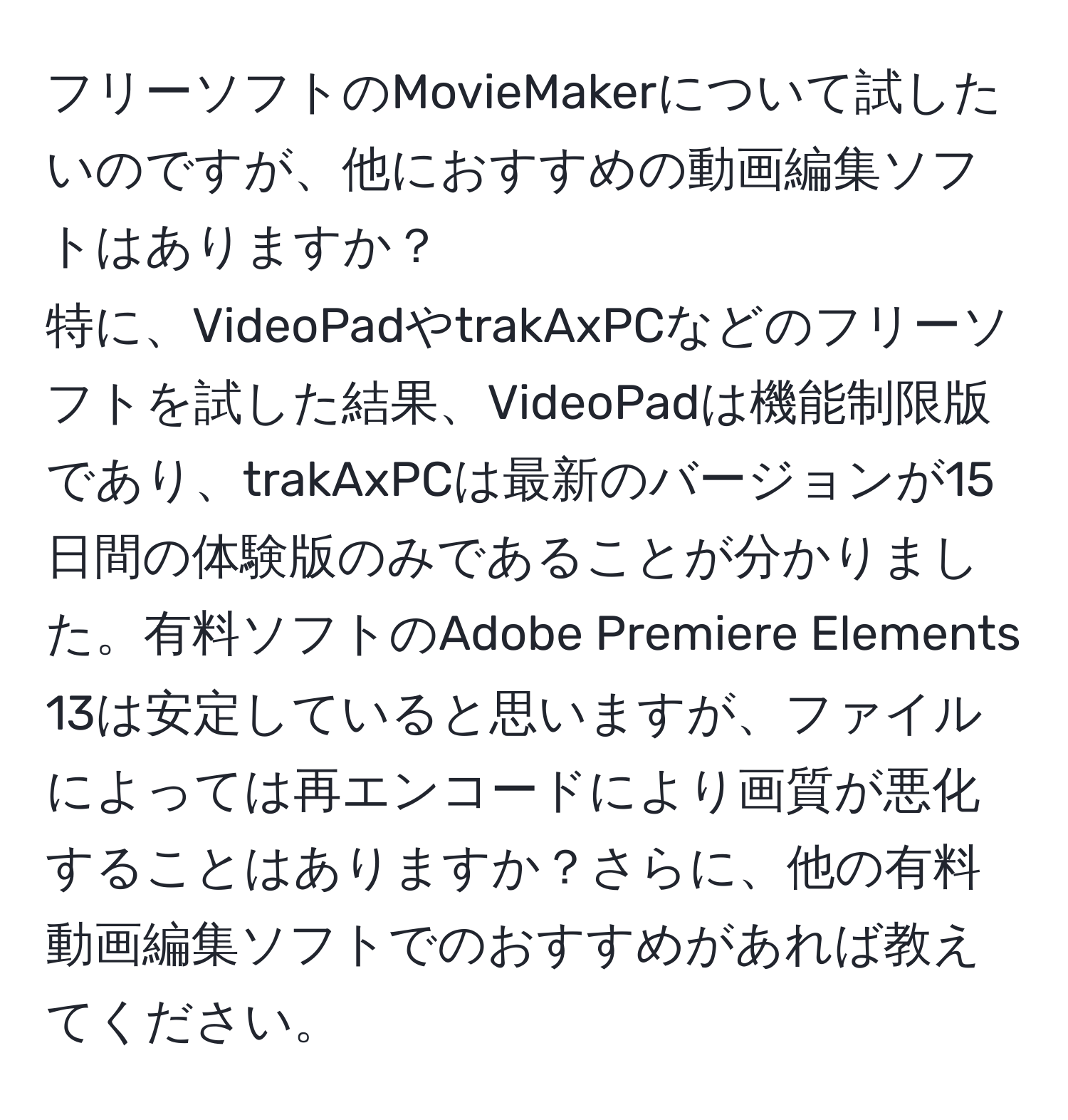 フリーソフトのMovieMakerについて試したいのですが、他におすすめの動画編集ソフトはありますか？  
特に、VideoPadやtrakAxPCなどのフリーソフトを試した結果、VideoPadは機能制限版であり、trakAxPCは最新のバージョンが15日間の体験版のみであることが分かりました。有料ソフトのAdobe Premiere Elements 13は安定していると思いますが、ファイルによっては再エンコードにより画質が悪化することはありますか？さらに、他の有料動画編集ソフトでのおすすめがあれば教えてください。