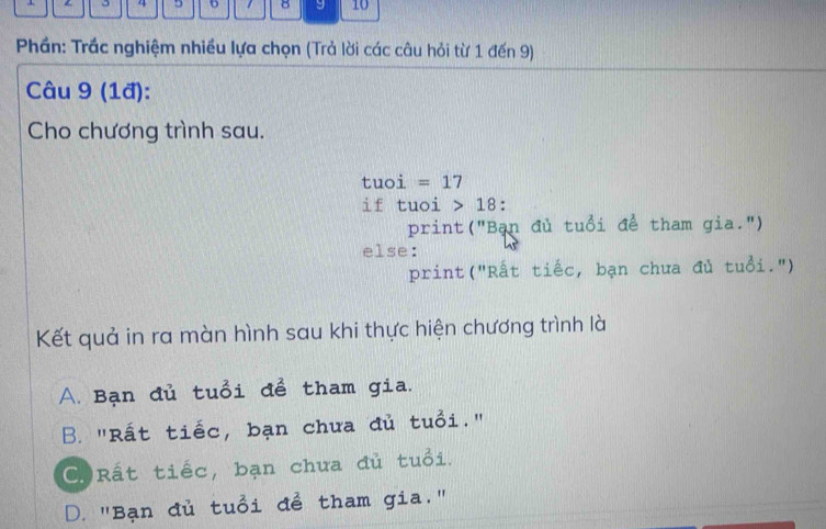 3 4 5 1 8 9 10
Phần: Trắc nghiệm nhiều lựa chọn (Trả lời các câu hỏi từ 1 đến 9)
Câu 9 (1đ):
Cho chương trình sau.
tuoi =17
if tuoi 18
print("Bạn đủ tuổi để tham gia.")
else:
print("Rất tiếc, bạn chưa đủ tuổi.")
Kết quả in ra màn hình sau khi thực hiện chương trình là
A. Bạn đủ tuổi để tham gia.
B. "Rất tiếc, bạn chưa đủ tuổi."
C Rất tiếc, bạn chưa đủ tuổi.
D. "Bạn đủ tuổi để tham gia."