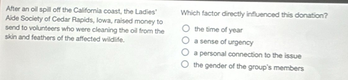 After an oil spill off the California coast, the Ladies' Which factor directly influenced this donation?
Aide Society of Cedar Rapids, Iowa, raised money to
send to volunteers who were cleaning the oil from the the time of year
skin and feathers of the affected wildlife. a sense of urgency
a personal connection to the issue
the gender of the group's members