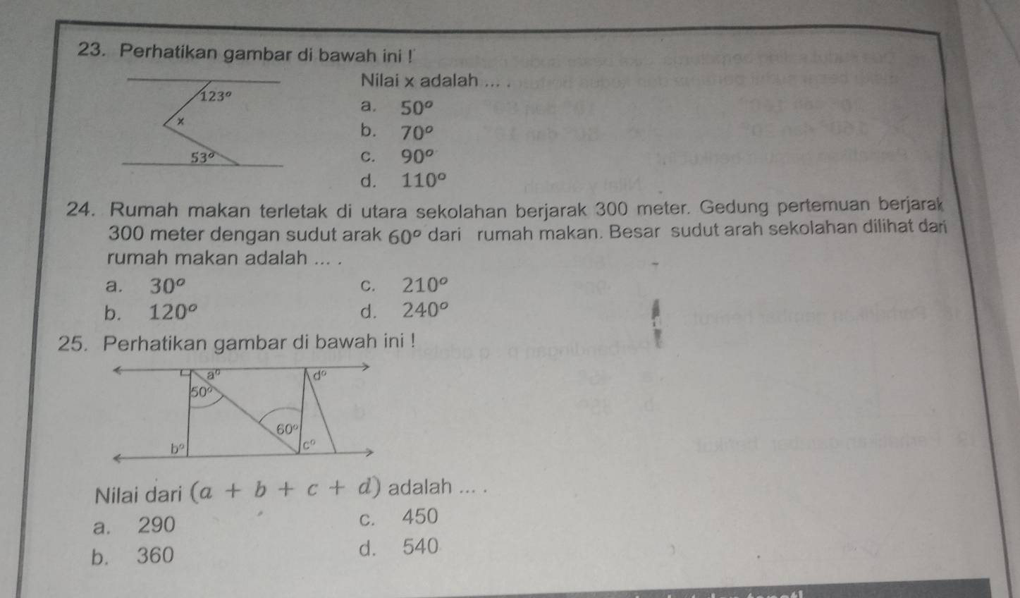 Perhatikan gambar di bawah ini !
Nilai x adalah ... .
a. 50^o
b. 70^o
C. 90^o
d. 110°
24. Rumah makan terletak di utara sekolahan berjarak 300 meter. Gedung pertemuan berjarak
300 meter dengan sudut arak 60^o dari rumah makan. Besar sudut arah sekolahan dilihat dari
rumah makan adalah ... .
a. 30^o C. 210^o
b. 120° d. 240^o
25. Perhatikan gambar di bawah ini !
a^0
d°
50°
60°
b°
c°
Nilai dari (a+b+c+d) adalah ... .
a. 290 c. 450
b. 360 d. 540