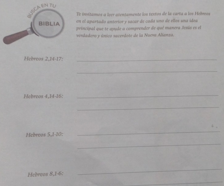 Te invitamos a leer atentamente los textos de la carta a los Hebreos 
en el apartado anterior y sacar de cada uno de ellos una idea 
principal que te ayude a comprender de qué manera Jesús es el 
verdadero y único sacerdote de la Nueva Alianza. 
Hebreos 2, 14 - 17 :_ 
_ 
Hebreos 4, 14 - 16 : 
_ 
_ 
Hebreos 5, 1 - 10 : 
_ 
_ 
Hebreos 8, 1-6 : 
_ 
_