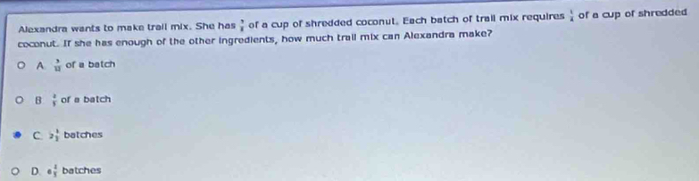 Alexandra wants to make trail mix. She has  3/8  of a cup of shredded coconut. Each batch of trail mix requires  1/4  of a cup of shredded
coconut. If she has enough of the other ingredients, how much trail mix can Alexandra make?
A  3/12  of a batch
B  2/5  of a batch
C 2 1/2  batches
D 6 4/3  batches