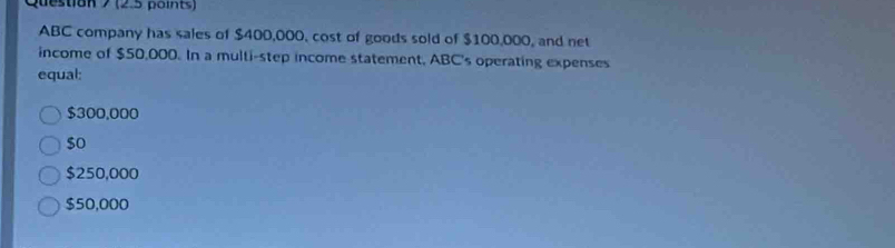 ABC company has sales of $400,000, cost of goods sold of $100,000, and net
income of $50,000. In a multi-step income statement, ABC's operating expenses
equal:
$300,000
$o
$250,000
$50,000