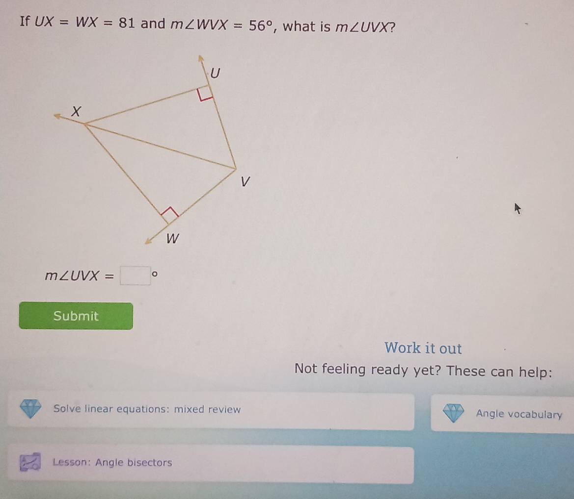 If UX=WX=81 and m∠ WVX=56° , what is m∠ UVX ?
m∠ UVX=□°
Submit 
Work it out 
Not feeling ready yet? These can help: 
Solve linear equations: mixed review Angle vocabulary 
Lesson: Angle bisectors