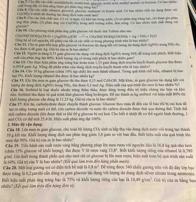 Cho dãy các chất: acetaldehyde, acethylene, glucose, acetic acid, methyl acetate và fructose. Có bao nhiêu
chất trong dãy có khả năng tham gia phản ứng tráng bạc?
Câu 8. Cho các chất: ethanol, glycerol, glucose, methanal và formic acid. Có bao nhiêu chất tác dụng được với
Cu(OH) 2 ở nhiệt độ thường tạo dung dịch màu xanh lam?
Cầu 9. Cho các tính chất sau: (1) có vị ngọt, (2) khó tan trong nước, (3) có phản ứng tráng bạc, (4) tham gia phản
ứng thủy phân, (5) phản ứng với Cu(OH)_2
glucose? trong môi trường kiềm, đun nóng. Có bao nhiêu tính chất đúng với
Câu 10. Cho phương trình phản ứng giữa glucose với thuốc thử Tollens như sau:
H_2OH[CHOH]_4CH=O+[Ag(NH_3)_2]OH° xrightarrow I^2CH_2OH[CHOH]_4COONH_4+Ag+NH_3+H_2O
Tổng hệ số (số nguyên, tối giản) của tất cả các chất có trong phương trình trên là bao nhiêu?
Câu 11. Cho m gam hỗn hợp gồm glucose và fructose tác dụng hết với lượng dư dung dịch AgNO_3 trong NH_3 dư,
thu được 6,48 gam Ag. Giá trị của m là bao nhiêu?
Câu 12. Người ta dùng 0,75 gam glucose tác dụng với dung dịch AgNO_3 trong NH_3 để tráng ruột phích. Biết hiệu
suất của phản ứng đạt 80%. Khối lượng Ag có trong ruột phích là bao nhiêu gam?
Câu 13. Cho thực hiện phản ứng tráng bạc hoàn toàn 1,53 gam dung dịch truyền huyết thanh glucose thu được
0,0918 gam Ag. Nồng độ phần trăm của dung dịch truyền huyết thanh trên là bao nhiêu?
g
Câu 14. Cho 10 kg glucose (chứa 10% tạp chất) lên men thành ethanol. Trong quá trình chế biến, ethanol bị hao
hụt 5%. Khối lượng ethanol thu được là bao nhiêu kg?
Câu 15. Khi lên men m gam glucose thì thu được 0,15 mol C_2H_5OH E. Mặt khác, m gam glucose tác dụng hết với
lượng dư dung dịch AgN O_3 trong NH3, thu được 0,2 mol Ag. Hiệu suất của quá trình lên men là bao nhiêu %?
Câu 16. Sorbitol là loại thuốc nhuận tràng thầm thấu, được dùng trong điều trị triệu chứng táo bón và khó
tiêu. Sorbitol thu được từ quá trình khử glucose bằng hydrogen. Để tạo thành m kg sorbitol với hiệu suất 80% thì
khối lượng glucose cần dùng là 11,25 kg. Giá trị của m là bao nhiêu?
Câu 17. Khi ăn, carbohydrate được chuyển thành glucose. Glucose theo máu đi đến các tế bào rồi bị oxi hoá đề
tạo ra năng lượng nuôi cơ thể, còn carbon dioxide và nước thì carbon dioxide được thải qua đường thở. Tính thể
tích carbon dioxide (lít) được thải ra khi 60 g glucose bị oxi hoá. Cho biết ở nhiệt độ cơ thể người bình thường, 1
mol CO_2 có thể tích 25,4 lít. Hiệu suất phản ứng đạt 100%.
2. Mức độ vận dụng:
Câu 18. Lên men m gam glucose, cho toàn bộ lượng CO_2 sinh ra hấp thụ vào dung dịch nước vôi trong tạo thành
10 g kết tủa. Khối lượng dung dịch sau phản ứng giảm 3,4 gam so với ban đầu. Biết hiệu suất của quá trình lên
men đạt 90%. Giá trị của m là bao nhiêu?
Câu 19. Tiến hành sản xuất rượu vang bằng phương pháp lên men rượu với nguyên liệu là 16,8 kg quả nho tươi
(chứa 15% glucose về khối lượng), thu được V lít rượu vang 13,8°. Biết khối lượng riêng của ethanol là 0,789
g/ml. Giả thiết trong thành phần quả nho tươi chỉ có glucose bị lên men rượu; hiệu suất toàn bộ quá trình sản xuất
là 60%. Giá trị của V là bao nhiêu? (Kết quả làm tròn đến hàng phần mười).
Câu 20. Một loại gương soi có diện tích bề mặt là 0,8m^2. Để tráng được 540 chiếc gương trên với độ dày lớp bạc
được tráng là 0,2 μm thì cần dùng m gam glucose tác dụng với lượng dư dung dịch silver nitrate trong ammonia.
Biết hiệu suất phản ứng tráng bạc là 75% và khối lượng riêng của bạc là 10,49g/cm^3.  Giá trị của m bằng bao
nhiêu? (Kết quả làm tròn đến hàng đơn vị).