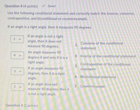 Saved
Use the following conditional statement and correctly match the inverse, converse,
contrapositive, and biconditional or counterexample.
If an angle is a right angle, then it measures 90 degrees.
If an angle is not a right
1 angle, then it does not Converse of the conditional
measure 90 degrees. 1. statement
An angle measures 90
4 degress if and only if it is a 2. Inverse of the conditional statement
right angle. Contrapositive of the conditional
3.
If an angle measures 90 statement
3
degrees, then it is a right
angle. 4. Biconditional statement
If an angle does not 5. Counterexample
2 measure 90 degrees, then it
is not a right angle.
Question 5 (2 points)